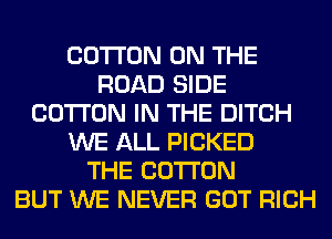 COTTON ON THE
ROAD SIDE
COTTON IN THE DITCH
WE ALL PICKED
THE COTTON
BUT WE NEVER GOT RICH