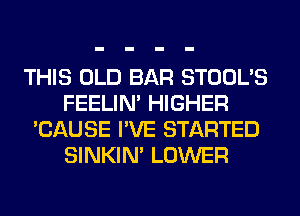 THIS OLD BAR STOOL'S
FEELIM HIGHER
'CAUSE I'VE STARTED
SINKIM LOWER