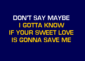 DON'T SAY MAYBE
I GOTTA KNOW
IF YOUR SWEET LOVE
IS GONNA SAVE ME