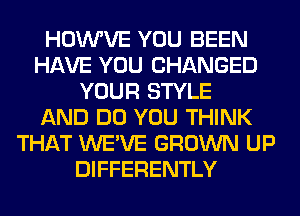 HOWVE YOU BEEN
HAVE YOU CHANGED
YOUR STYLE
AND DO YOU THINK
THAT WE'VE GROWN UP
DIFFERENTLY