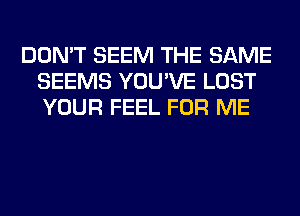 DON'T SEEM THE SAME
SEEMS YOU'VE LOST
YOUR FEEL FOR ME