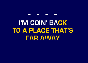 I'M GOIN' BACK
TO A PLACE THAT'S

FAR AWAY