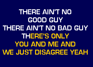 THERE AIN'T NO
GOOD GUY
THERE AIN'T N0 BAD GUY
THERE'S ONLY
YOU AND ME AND
WE JUST DISAGREE YEAH