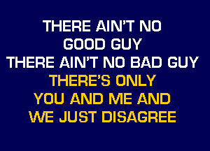 THERE AIN'T NO
GOOD GUY
THERE AIN'T N0 BAD GUY
THERE'S ONLY
YOU AND ME AND
WE JUST DISAGREE