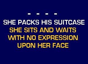 SHE PACKS HIS SUITCASE
SHE SITS AND WAITS
WITH NO EXPRESSION

UPON HER FACE