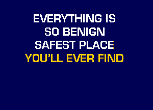 EVERYTHING IS
SO BENIGN
SAFEST PLACE

YOU'LL EVER FIND
