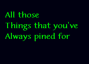 All those
Things that you've

Always pined for