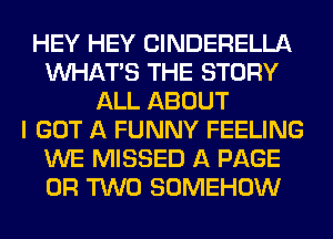 HEY HEY ClNDERELLA
WHATS THE STORY
ALL ABOUT
I GOT A FUNNY FEELING
WE MISSED A PAGE
OR TWO SOMEHOW