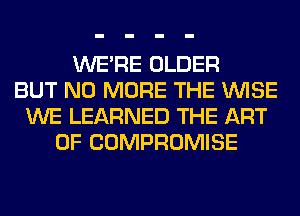 WERE OLDER
BUT NO MORE THE WISE
WE LEARNED THE ART
OF COMPROMISE