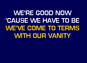 WERE GOOD NOW
'CAUSE WE HAVE TO BE
WE'VE COME TO TERMS

WITH OUR VANITY