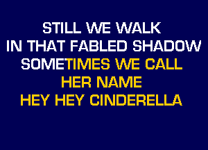 STILL WE WALK
IN THAT FABLED SHADOW
SOMETIMES WE CALL
HER NAME
HEY HEY ClNDERELLA