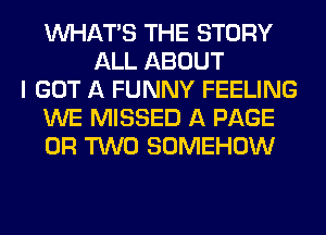 WHATS THE STORY
ALL ABOUT
I GOT A FUNNY FEELING
WE MISSED A PAGE
OR TWO SOMEHOW