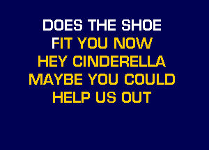 DOES THE SHOE
FIT YOU NOW
HEY CINDERELLA
MAYBE YOU COULD
HELP US OUT
