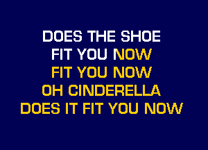 DOES THE SHOE
FIT YOU NOW
FIT YOU NOW
0H CINDERELLA
DOES IT FIT YOU NOW