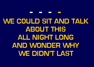 WE COULD SIT AND TALK
ABOUT THIS
ALL NIGHT LONG
AND WONDER WHY
WE DIDN'T LAST