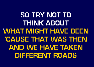 SO TRY NOT TO
THINK ABOUT
WHAT MIGHT HAVE BEEN
'CAUSE THAT WAS THEN
AND WE HAVE TAKEN
DIFFERENT ROADS