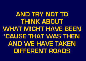 AND TRY NOT TO
THINK ABOUT
WHAT MIGHT HAVE BEEN
'CAUSE THAT WAS THEN
AND WE HAVE TAKEN
DIFFERENT ROADS