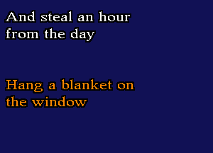 And steal an hour
from the day

Hang a blanket on
the window
