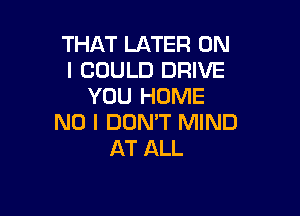 THAT LATER ON
I COULD DRIVE
YOU HOME

NO I DOMT MIND
AT ALL