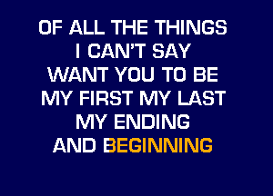 OF ALL THE THINGS
I CANT SAY
WANT YOU TO BE
MY FIRST MY LAST
MY ENDING
AND BEGINNING