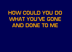 HOW COULD YOU DO
WHAT YOU'VE GONE
AND DONE TO ME