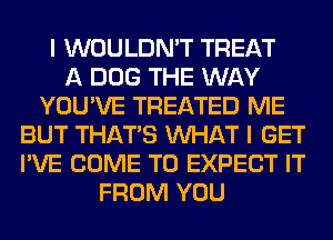 I WOULDN'T TREAT
A DOG THE WAY
YOU'VE TREATED ME
BUT THAT'S WHAT I GET
I'VE COME TO EXPECT IT
FROM YOU