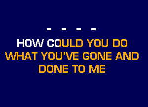 HOW COULD YOU DO

WHAT YOU'VE GONE AND
DONE TO ME