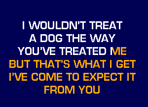 I WOULDN'T TREAT
A DOG THE WAY
YOU'VE TREATED ME
BUT THAT'S WHAT I GET
I'VE COME TO EXPECT IT
FROM YOU