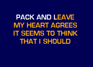 PACK AND LEAVE
MY HEART AGREES
IT SEEMS T0 THINK

THAT I SHOULD
