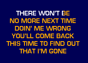 THERE WON'T BE
NO MORE NEXT TIME
DOIN' ME WRONG
YOU'LL COME BACK
THIS TIME TO FIND OUT
THAT I'M GONE