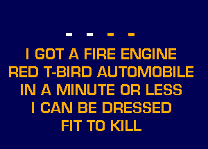 I GOT A FIRE ENGINE
RED T-BIRD AUTOMOBILE
IN A MINUTE OR LESS
I CAN BE DRESSED
FIT TO KILL