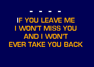 IF YOU LEAVE ME
I WON'T MISS YOU
AND I WON'T
EVER TAKE YOU BACK