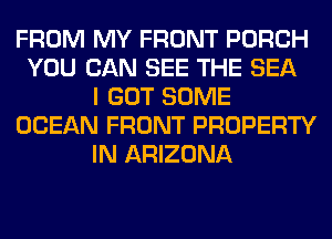 FROM MY FRONT PORCH
YOU CAN SEE THE SEA
I GOT SOME
OCEAN FRONT PROPERTY
IN ARIZONA