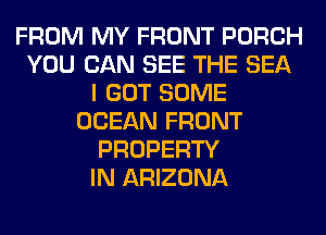 FROM MY FRONT PORCH
YOU CAN SEE THE SEA
I GOT SOME
OCEAN FRONT
PROPERTY
IN ARIZONA