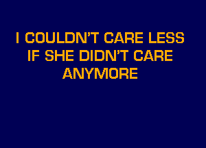 I COULDN'T CARE LESS
IF SHE DIDN'T CARE
ANYMORE