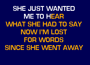 SHE JUST WANTED
ME TO HEAR
WHAT SHE HAD TO SAY
NOW I'M LOST
FOR WORDS
SINCE SHE WENT AWAY