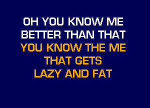 0H YOU KNOW ME
BETTER THAN THAT
YOU KNOW THE ME
THAT GETS
LAZY AND FAT