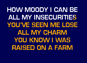 HOW MOODY I CAN BE
ALL MY INSECURITIES
YOU'VE SEEN ME LOSE
ALL MY CHARM
YOU KNOWI WAS
RAISED ON A FARM