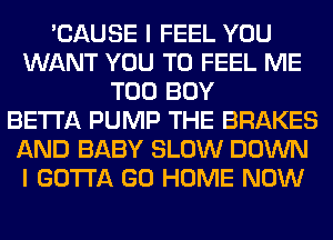 'CAUSE I FEEL YOU
WANT YOU TO FEEL ME
TOO BOY
BETTA PUMP THE BRAKES
AND BABY SLOW DOWN
I GOTTA GO HOME NOW