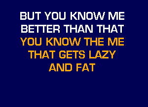 BUT YOU KNOW ME
BETTER THAN THAT
YOU KNOW THE ME
THAT GETS LAZY
AND FAT