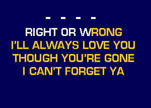 RIGHT 0R WRONG
I'LL ALWAYS LOVE YOU
THOUGH YOU'RE GONE

I CAN'T FORGET YA