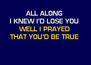 ALL ALONG
I KNEW I'D LOSE YOU
WELL I PRAYED
THAT YOU'D BE TRUE