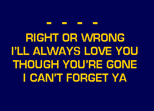 RIGHT 0R WRONG
I'LL ALWAYS LOVE YOU
THOUGH YOU'RE GONE

I CAN'T FORGET YA