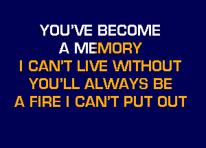 YOU'VE BECOME
A MEMORY
I CAN'T LIVE WITHOUT
YOU'LL ALWAYS BE
A FIRE I CAN'T PUT OUT