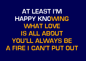 AT LEAST I'M
HAPPY KNOUVING
WHAT LOVE
IS ALL ABOUT
YOU'LL ALWAYS BE
A FIRE I CAN'T PUT OUT