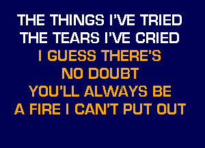 THE THINGS I'VE TRIED
THE TEARS I'VE CRIED
I GUESS THERE'S
N0 DOUBT
YOU'LL ALWAYS BE
A FIRE I CAN'T PUT OUT