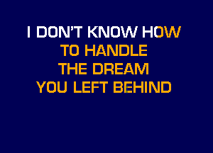 I DON'T KNOW HOW
TO HANDLE
THE DREAM

YOU LEFT BEHIND