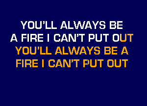 YOU'LL ALWAYS BE
A FIRE I CAN'T PUT OUT
YOU'LL ALWAYS BE A
FIRE I CAN'T F'UT OUT