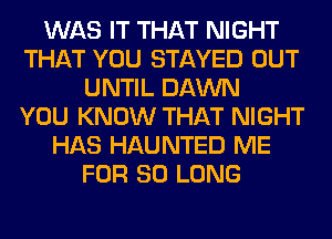 WAS IT THAT NIGHT
THAT YOU STAYED OUT
UNTIL DAWN
YOU KNOW THAT NIGHT
HAS HAUNTED ME
FOR SO LONG