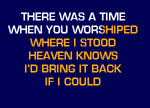 THERE WAS A TIME
WHEN YOU WORSHIPED
WHERE I STOOD
HEAVEN KNOWS
I'D BRING IT BACK
IF I COULD